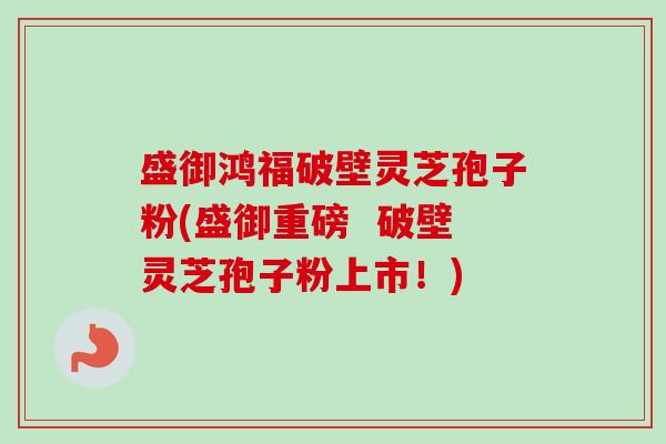 盛御鸿福破壁灵芝孢子粉(盛御重磅 破壁灵芝孢子粉上市!)-第1张图片-卓越灵芝孢子粉 盛御鸿福破壁灵芝孢子粉(盛御重磅 破壁灵芝孢子粉上市!)-第1张图片-卓越灵芝孢子粉