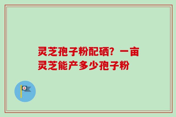 灵芝孢子粉配硒？一亩灵芝能产多少孢子粉-第1张图片-卓越灵芝孢子粉