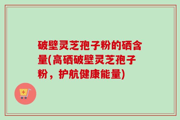 破壁灵芝孢子粉的硒含量(高硒破壁灵芝孢子粉,护航健康能量)-第1张图片-卓越灵芝孢子粉 破壁灵芝孢子粉的硒含量(高硒破壁灵芝孢子粉,护航健康能量)-第1张图片-卓越灵芝孢子粉