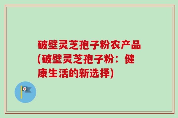 破壁灵芝孢子粉农产品(破壁灵芝孢子粉：健康生活的新选择)-第1张图片-卓越灵芝孢子粉