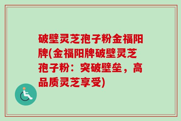 破壁灵芝孢子粉金福阳牌(金福阳牌破壁灵芝孢子粉:突破壁垒,高品质灵芝享受)-第1张图片-卓越灵芝孢子粉 破壁灵芝孢子粉金福阳牌(金福阳牌破壁灵芝孢子粉:突破壁垒,高品质灵芝享受)-第1张图片-卓越灵芝孢子粉