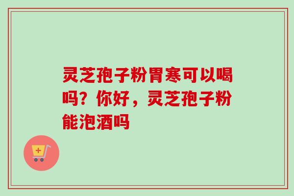 灵芝孢子粉胃寒可以喝吗？你好，灵芝孢子粉能泡酒吗-第1张图片-卓越灵芝孢子粉