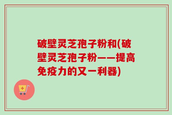破壁灵芝孢子粉和(破壁灵芝孢子粉——提高免疫力的又一利器)-第1张图片-卓越灵芝孢子粉 破壁灵芝孢子粉和(破壁灵芝孢子粉——提高免疫力的又一利器)-第1张图片-卓越灵芝孢子粉