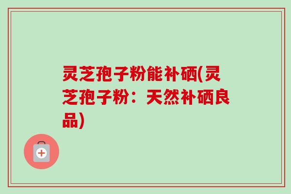灵芝孢子粉能补硒(灵芝孢子粉:天然补硒良品)-第1张图片-卓越灵芝孢子粉 灵芝孢子粉能补硒(灵芝孢子粉:天然补硒良品)-第1张图片-卓越灵芝孢子粉