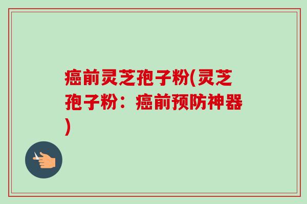 癌前灵芝孢子粉(灵芝孢子粉:癌前预防神器)-第1张图片-卓越灵芝孢子粉 癌前灵芝孢子粉(灵芝孢子粉:癌前预防神器)-第1张图片-卓越灵芝孢子粉