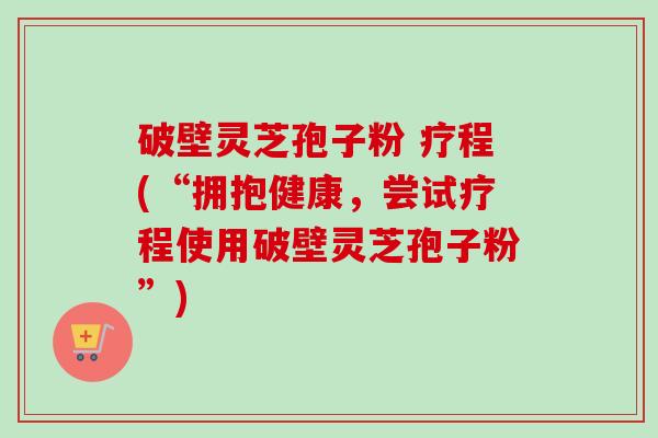 破壁灵芝孢子粉 疗程(“拥抱健康，尝试疗程使用破壁灵芝孢子粉”)-第1张图片-卓越灵芝孢子粉