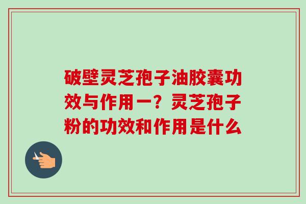破壁灵芝孢子油胶囊功效与作用一？灵芝孢子粉的功效和作用是什么-第1张图片-卓越灵芝孢子粉