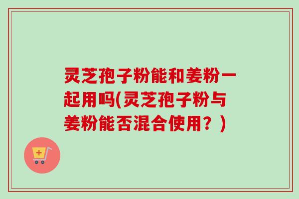 灵芝孢子粉能和姜粉一起用吗(灵芝孢子粉与姜粉能否混合使用?)-第1张图片-卓越灵芝孢子粉 灵芝孢子粉能和姜粉一起用吗(灵芝孢子粉与姜粉能否混合使用?)-第1张图片-卓越灵芝孢子粉