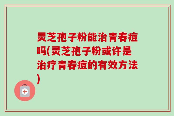 灵芝孢子粉能治青春痘吗(灵芝孢子粉或许是治疗青春痘的有效方法)-第1张图片-卓越灵芝孢子粉
