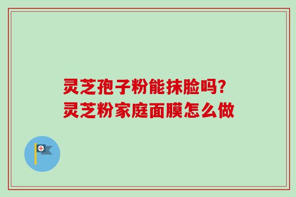 灵芝孢子粉能抹脸吗？灵芝粉家庭面膜怎么做-第1张图片-卓越灵芝孢子粉
