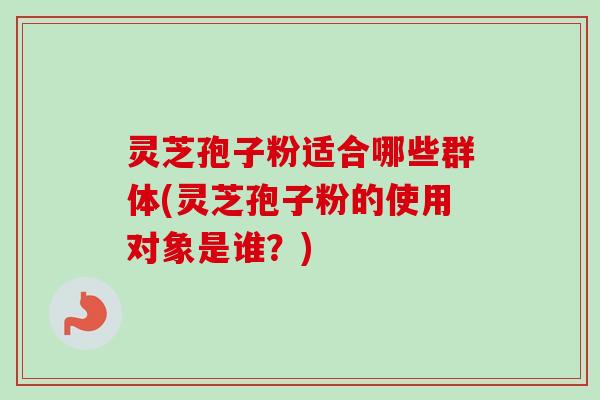 灵芝孢子粉适合哪些群体(灵芝孢子粉的使用对象是谁？)-第1张图片-卓越灵芝孢子粉