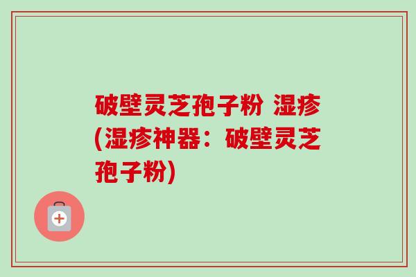 破壁灵芝孢子粉 湿疹(湿疹神器:破壁灵芝孢子粉)-第1张图片-卓越灵芝孢子粉 破壁灵芝孢子粉 湿疹(湿疹神器:破壁灵芝孢子粉)-第1张图片-卓越灵芝孢子粉