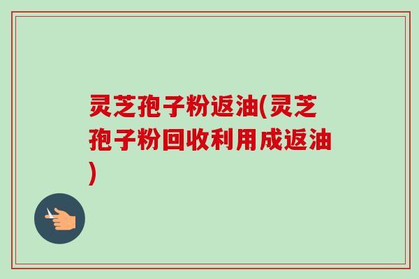 灵芝孢子粉返油(灵芝孢子粉回收利用成返油)-第1张图片-卓越灵芝孢子粉 灵芝孢子粉返油(灵芝孢子粉回收利用成返油)-第1张图片-卓越灵芝孢子粉