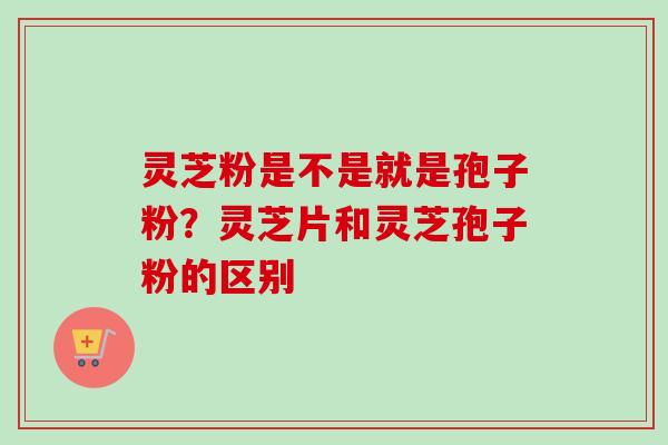 灵芝粉是不是就是孢子粉？灵芝片和灵芝孢子粉的区别-第1张图片-卓越灵芝孢子粉