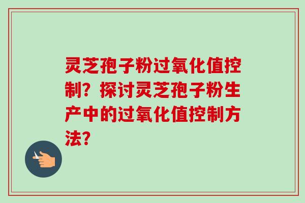 灵芝孢子粉过氧化值控制?探讨灵芝孢子粉生产中的过氧化值控制方法?-第1张图片-卓越灵芝孢子粉 灵芝孢子粉过氧化值控制?探讨灵芝孢子粉生产中的过氧化值控制方法?-第1张图片-卓越灵芝孢子粉