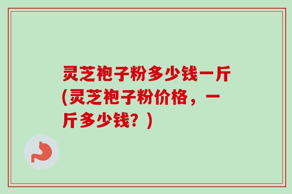 灵芝袍子粉多少钱一斤(灵芝袍子粉价格，一斤多少钱？)-第1张图片-卓越灵芝孢子粉