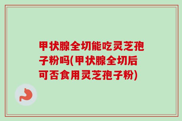甲状腺全切能吃灵芝孢子粉吗(甲状腺全切后可否食用灵芝孢子粉)-第1张图片-卓越灵芝孢子粉