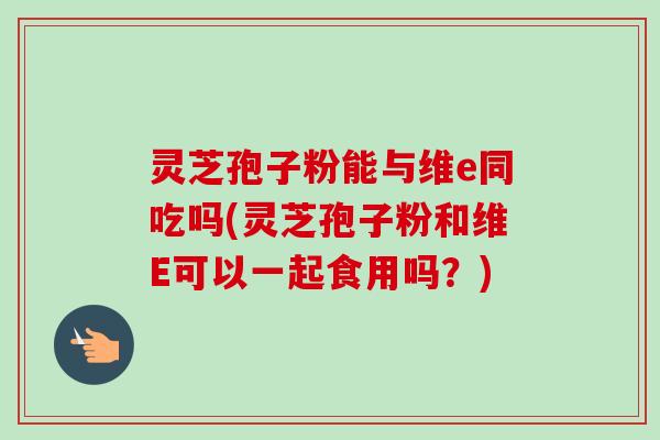 灵芝孢子粉能与维e同吃吗(灵芝孢子粉和维E可以一起食用吗?)-第1张图片-卓越灵芝孢子粉 灵芝孢子粉能与维e同吃吗(灵芝孢子粉和维E可以一起食用吗?)-第1张图片-卓越灵芝孢子粉