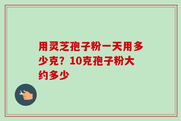 用灵芝孢子粉一天用多少克？10克孢子粉大约多少-第1张图片-卓越灵芝孢子粉