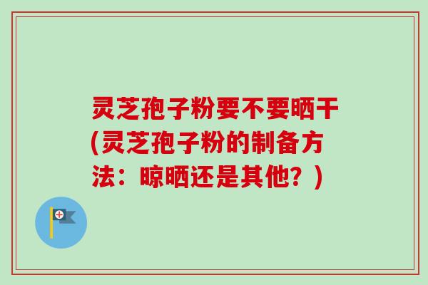 灵芝孢子粉要不要晒干(灵芝孢子粉的制备方法：晾晒还是其他？)-第1张图片-卓越灵芝孢子粉