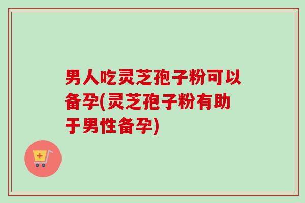 男人吃灵芝孢子粉可以备孕(灵芝孢子粉有助于男性备孕)-第1张图片-卓越灵芝孢子粉 男人吃灵芝孢子粉可以备孕(灵芝孢子粉有助于男性备孕)-第1张图片-卓越灵芝孢子粉