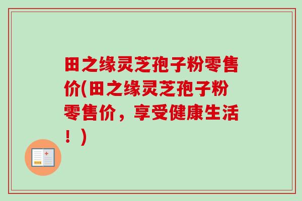 田之缘灵芝孢子粉零售价(田之缘灵芝孢子粉零售价,享受健康生活!)-第1张图片-卓越灵芝孢子粉 田之缘灵芝孢子粉零售价(田之缘灵芝孢子粉零售价,享受健康生活!)-第1张图片-卓越灵芝孢子粉