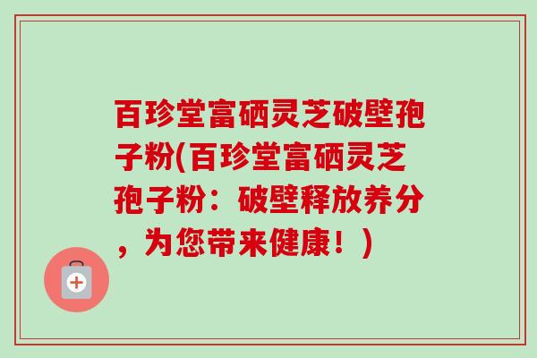 百珍堂富硒灵芝破壁孢子粉(百珍堂富硒灵芝孢子粉:破壁释放养分,为您带来健康!)-第1张图片-卓越灵芝孢子粉 百珍堂富硒灵芝破壁孢子粉(百珍堂富硒灵芝孢子粉:破壁释放养分,为您带来健康!)-第1张图片-卓越灵芝孢子粉