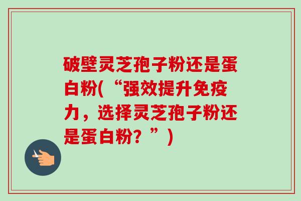 破壁灵芝孢子粉还是蛋白粉(“强效提升免疫力，选择灵芝孢子粉还是蛋白粉？”)-第1张图片-卓越灵芝孢子粉