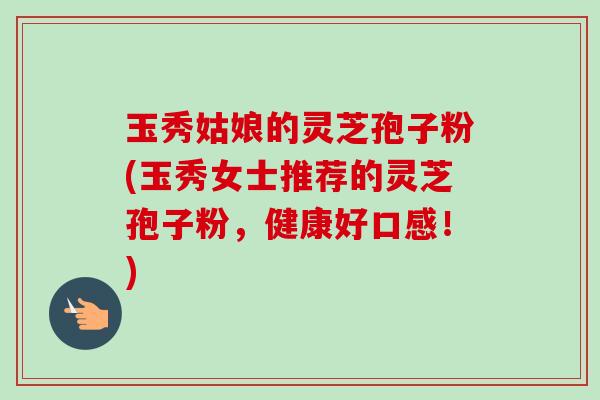 玉秀姑娘的灵芝孢子粉(玉秀女士推荐的灵芝孢子粉，健康好口感！)-第1张图片-卓越灵芝孢子粉