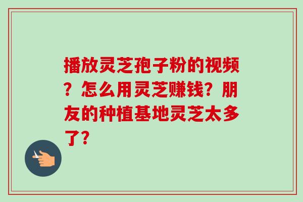 播放灵芝孢子粉的视频？怎么用灵芝赚钱？朋友的种植基地灵芝太多了？-第1张图片-卓越灵芝孢子粉
