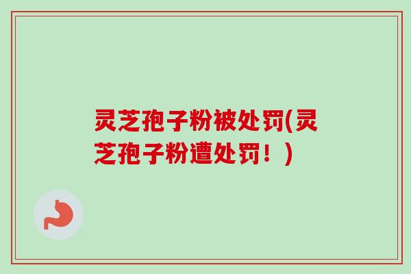 灵芝孢子粉被处罚(灵芝孢子粉遭处罚！)-第1张图片-卓越灵芝孢子粉