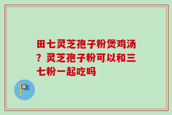 田七灵芝孢子粉煲鸡汤？灵芝孢子粉可以和三七粉一起吃吗-第1张图片-卓越灵芝孢子粉