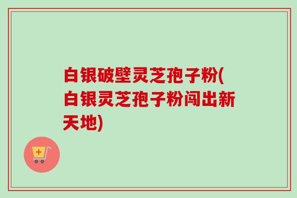 白银破壁灵芝孢子粉(白银灵芝孢子粉闯出新天地)-第1张图片-卓越灵芝孢子粉 白银破壁灵芝孢子粉(白银灵芝孢子粉闯出新天地)-第1张图片-卓越灵芝孢子粉