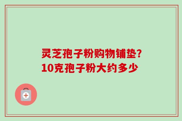 灵芝孢子粉购物铺垫？10克孢子粉大约多少-第1张图片-卓越灵芝孢子粉
