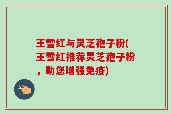 王雪红与灵芝孢子粉(王雪红推荐灵芝孢子粉，助您增强免疫)-第1张图片-卓越灵芝孢子粉