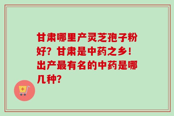 甘肃哪里产灵芝孢子粉好？甘肃是中药之乡！出产最有名的中药是哪几种？-第1张图片-卓越灵芝孢子粉