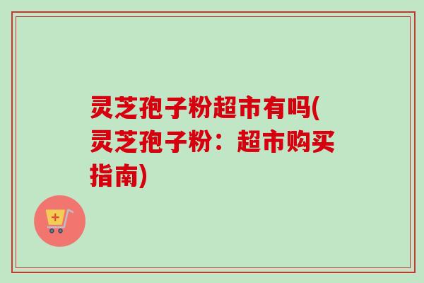 灵芝孢子粉超市有吗(灵芝孢子粉：超市购买指南)-第1张图片-卓越灵芝孢子粉
