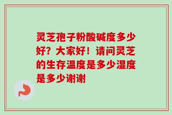 灵芝孢子粉酸碱度多少好?大家好!请问灵芝的生存温度是多少湿度是多少谢谢-第1张图片-卓越灵芝孢子粉 灵芝孢子粉酸碱度多少好?大家好!请问灵芝的生存温度是多少湿度是多少谢谢-第1张图片-卓越灵芝孢子粉