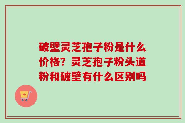 破壁灵芝孢子粉是什么价格?灵芝孢子粉头道粉和破壁有什么区别吗-第1张图片-卓越灵芝孢子粉 破壁灵芝孢子粉是什么价格?灵芝孢子粉头道粉和破壁有什么区别吗-第1张图片-卓越灵芝孢子粉