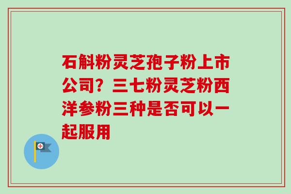 石斛粉灵芝孢子粉上市公司?三七粉灵芝粉西洋参粉三种是否可以一起服用-第1张图片-卓越灵芝孢子粉 石斛粉灵芝孢子粉上市公司?三七粉灵芝粉西洋参粉三种是否可以一起服用-第1张图片-卓越灵芝孢子粉