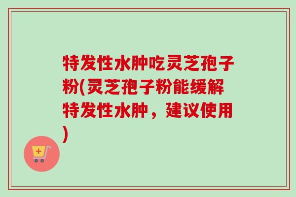 特发性水肿吃灵芝孢子粉(灵芝孢子粉能缓解特发性水肿，建议使用)-第1张图片-卓越灵芝孢子粉