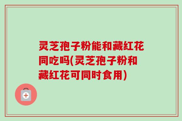 灵芝孢子粉能和藏红花同吃吗(灵芝孢子粉和藏红花可同时食用)-第1张图片-卓越灵芝孢子粉