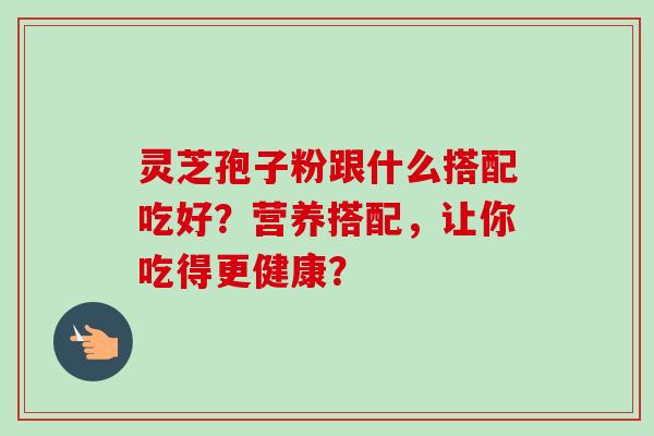 灵芝孢子粉跟什么搭配吃好？营养搭配，让你吃得更健康？-第1张图片-卓越灵芝孢子粉