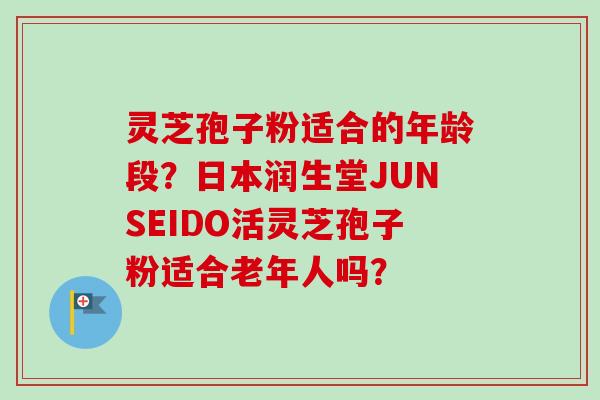 灵芝孢子粉适合的年龄段？日本润生堂JUNSEIDO活灵芝孢子粉适合老年人吗？-第1张图片-卓越灵芝孢子粉