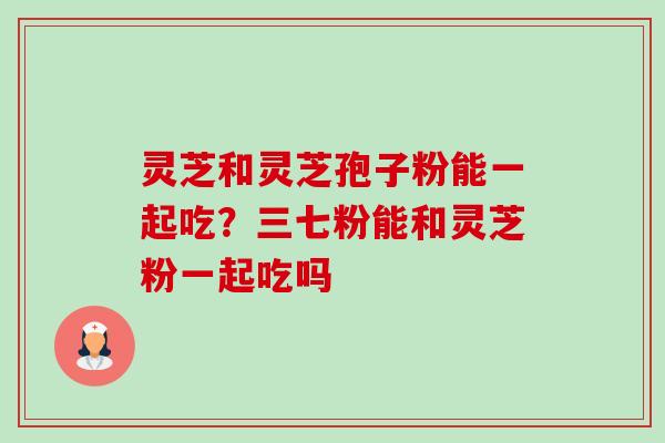 灵芝和灵芝孢子粉能一起吃?三七粉能和灵芝粉一起吃吗-第1张图片-卓越灵芝孢子粉 灵芝和灵芝孢子粉能一起吃?三七粉能和灵芝粉一起吃吗-第1张图片-卓越灵芝孢子粉