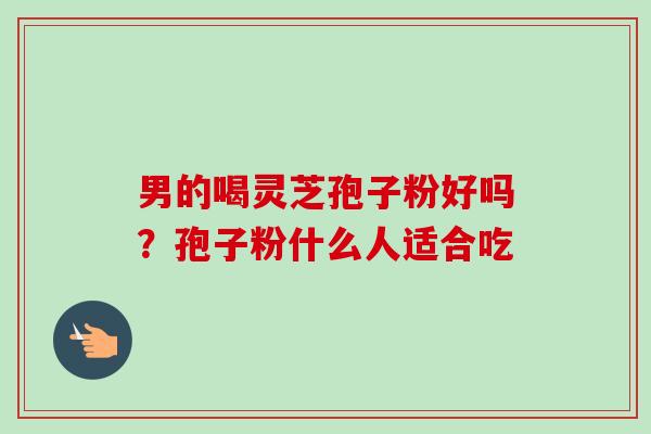 男的喝灵芝孢子粉好吗?孢子粉什么人适合吃-第1张图片-卓越灵芝孢子粉 男的喝灵芝孢子粉好吗?孢子粉什么人适合吃-第1张图片-卓越灵芝孢子粉