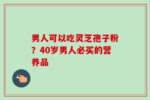 男人可以吃灵芝孢子粉?40岁男人必买的营养品-第1张图片-卓越灵芝孢子粉 男人可以吃灵芝孢子粉?40岁男人必买的营养品-第1张图片-卓越灵芝孢子粉