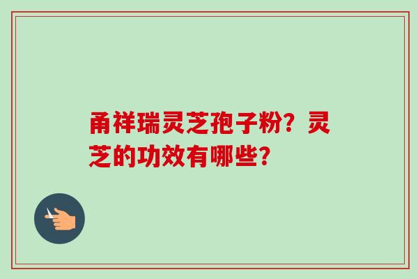 甬祥瑞灵芝孢子粉?灵芝的功效有哪些?-第1张图片-卓越灵芝孢子粉 甬祥瑞灵芝孢子粉?灵芝的功效有哪些?-第1张图片-卓越灵芝孢子粉