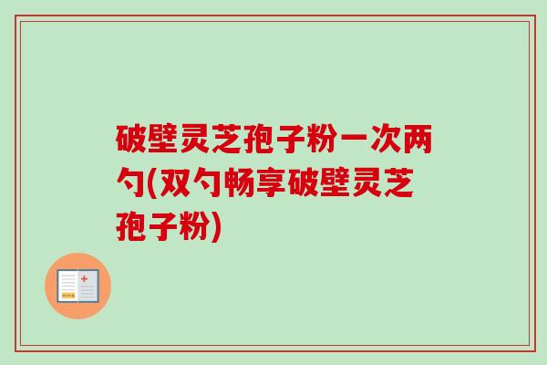 破壁灵芝孢子粉一次两勺(双勺畅享破壁灵芝孢子粉)-第1张图片-卓越灵芝孢子粉 破壁灵芝孢子粉一次两勺(双勺畅享破壁灵芝孢子粉)-第1张图片-卓越灵芝孢子粉