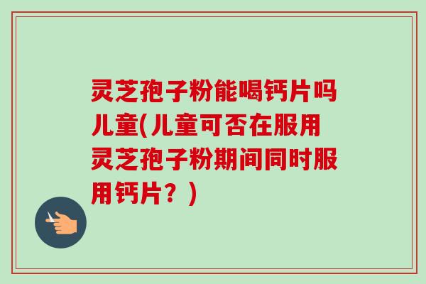 灵芝孢子粉能喝钙片吗儿童(儿童可否在服用灵芝孢子粉期间同时服用钙片?)-第1张图片-卓越灵芝孢子粉 灵芝孢子粉能喝钙片吗儿童(儿童可否在服用灵芝孢子粉期间同时服用钙片?)-第1张图片-卓越灵芝孢子粉